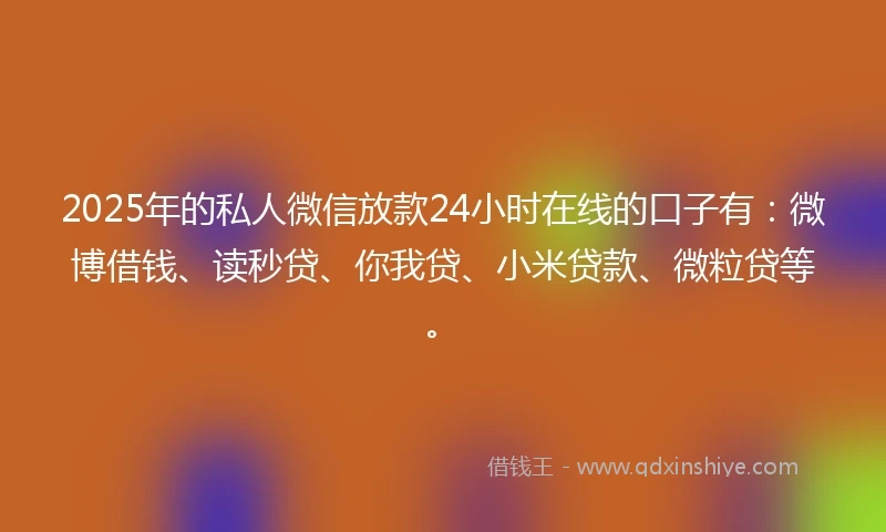 2025年的私人微信放款24小时在线的口子有：微博借钱、读秒贷、你我贷、小米贷款、微粒贷等。