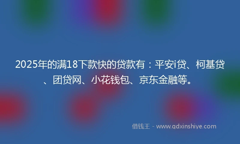 2025年的满18下款快的贷款有：平安i贷、柯基贷、团贷网、小花钱包、京东金融等。