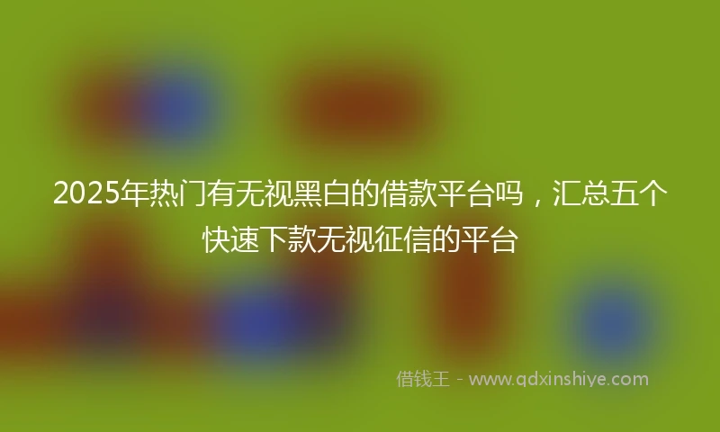 2025年热门有无视黑白的借款平台吗，汇总五个快速下款无视征信的平台