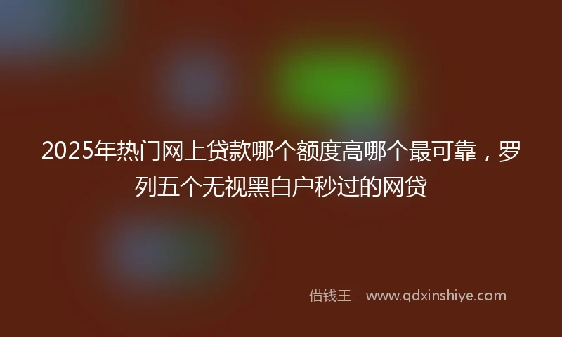 2025年热门网上贷款哪个额度高哪个最可靠，罗列五个无视黑白户秒过的网贷