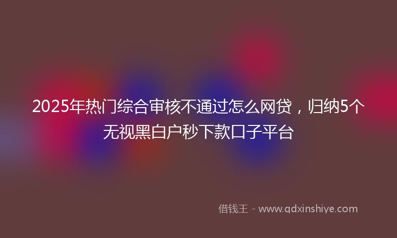 2025年热门综合审核不通过怎么网贷，归纳5个无视黑白户秒下款口子平台