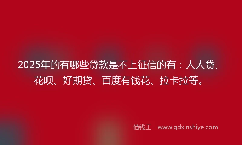 2025年的有哪些贷款是不上征信的有：人人贷、花呗、好期贷、百度有钱花、拉卡拉等。