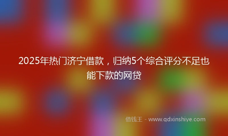 2025年热门济宁借款，归纳5个综合评分不足也能下款的网贷