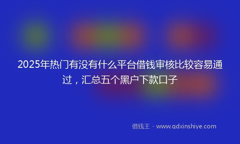 2025年热门有没有什么平台借钱审核比较容易通过，汇总五个黑户下款口子