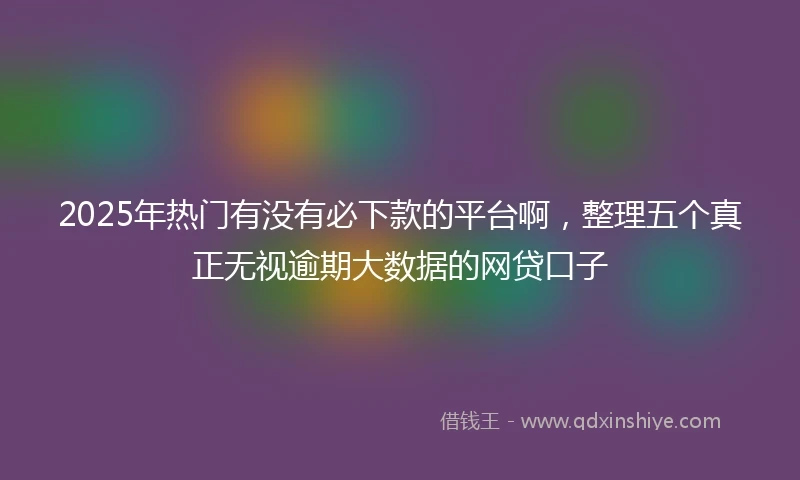 2025年热门有没有必下款的平台啊，整理五个真正无视逾期大数据的网贷口子