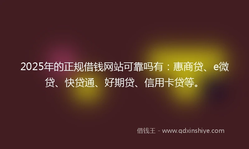 2025年的正规借钱网站可靠吗有：惠商贷、e微贷、快贷通、好期贷、信用卡贷等。