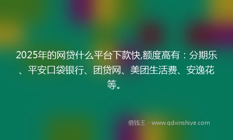 2025年的网贷什么平台下款快,额度高有：分期乐、平安口袋银行、团贷网、美团生活费、安逸花等。