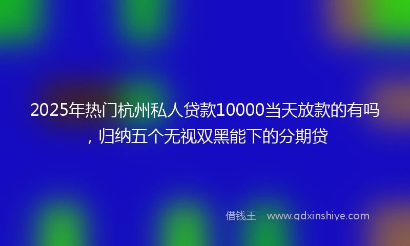 2025年热门杭州私人贷款10000当天放款的有吗，归纳五个无视双黑能下的分期贷