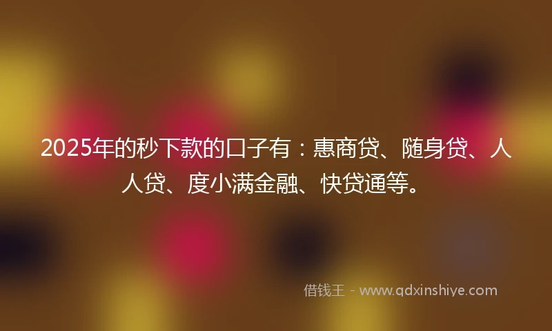 2025年的秒下款的口子有：惠商贷、随身贷、人人贷、度小满金融、快贷通等。