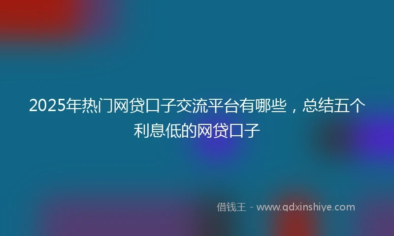 2025年热门网贷口子交流平台有哪些，总结五个利息低的网贷口子