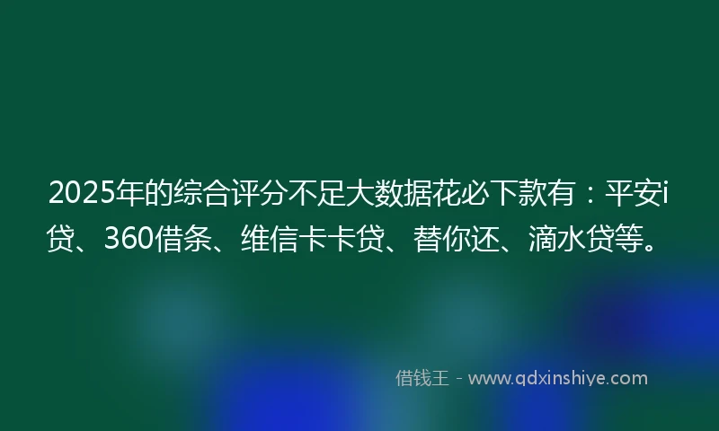 2025年的综合评分不足大数据花必下款有：平安i贷、360借条、维信卡卡贷、替你还、滴水贷等。