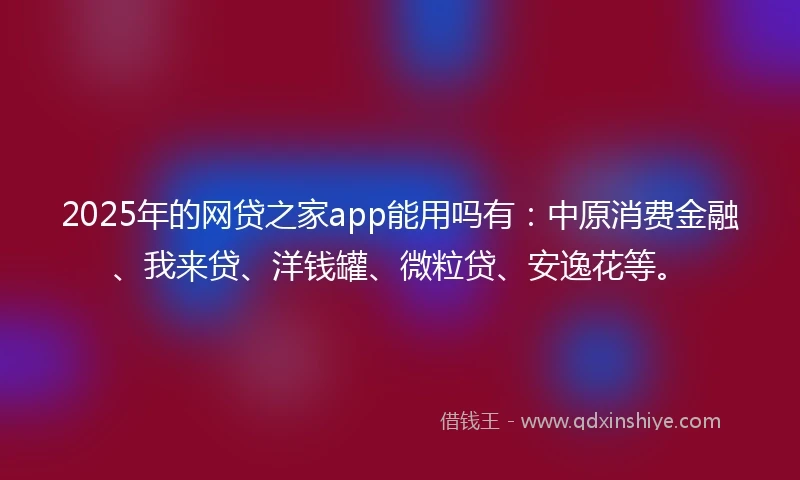 2025年的网贷之家app能用吗有：中原消费金融、我来贷、洋钱罐、微粒贷、安逸花等。