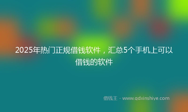 2025年热门正规借钱软件，汇总5个手机上可以借钱的软件
