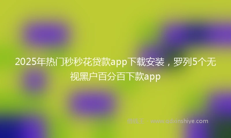 2025年热门秒秒花贷款app下载安装，罗列5个无视黑户百分百下款app