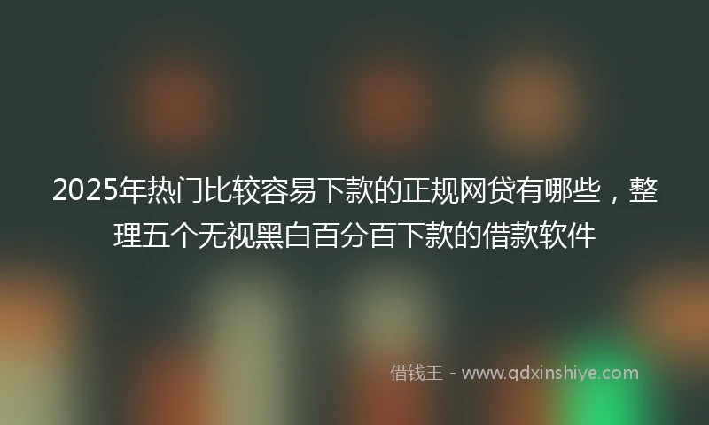 2025年热门比较容易下款的正规网贷有哪些，整理五个无视黑白百分百下款的借款软件
