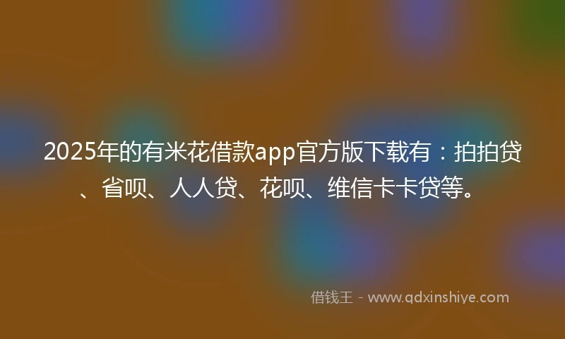 2025年的有米花借款app官方版下载有：拍拍贷、省呗、人人贷、花呗、维信卡卡贷等。
