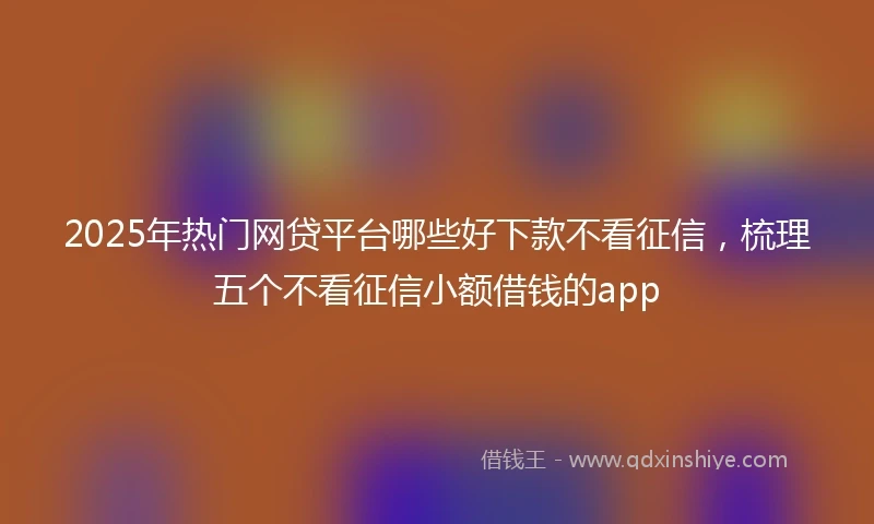 2025年热门网贷平台哪些好下款不看征信，梳理五个不看征信小额借钱的app