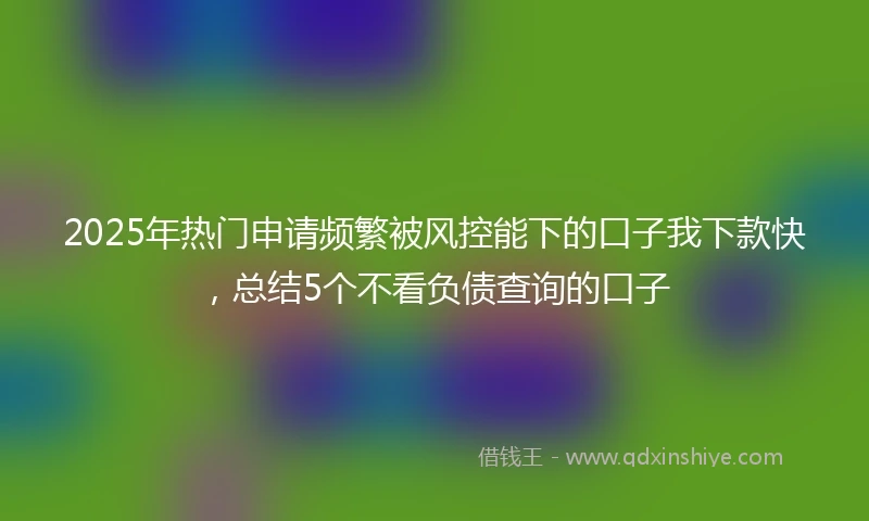 2025年热门申请频繁被风控能下的口子我下款快，总结5个不看负债查询的口子