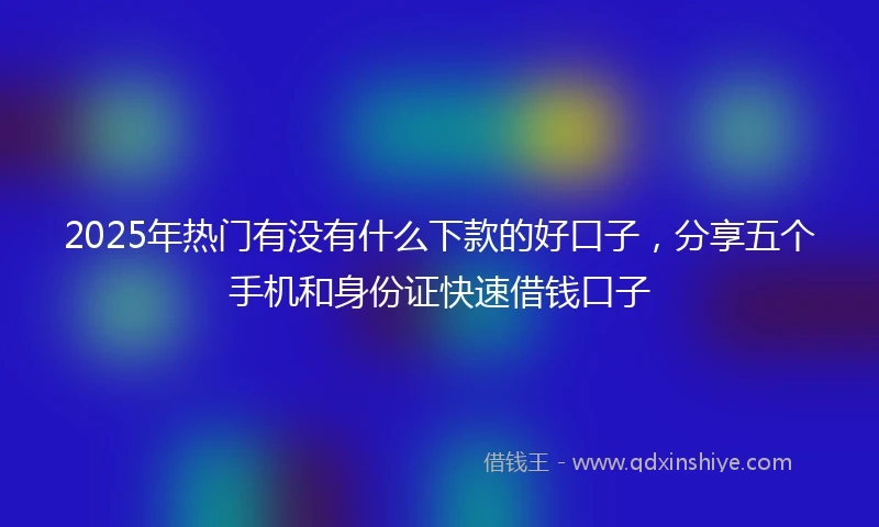 2025年热门有没有什么下款的好口子，分享五个手机和身份证快速借钱口子