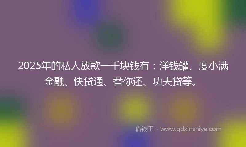 2025年的私人放款一千块钱有：洋钱罐、度小满金融、快贷通、替你还、功夫贷等。