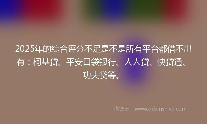 2025年的综合评分不足是不是所有平台都借不出有：柯基贷、平安口袋银行、人人贷、快贷通、功夫贷等。