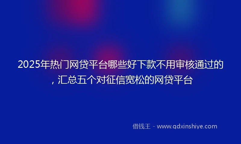 2025年热门网贷平台哪些好下款不用审核通过的，汇总五个对征信宽松的网贷平台