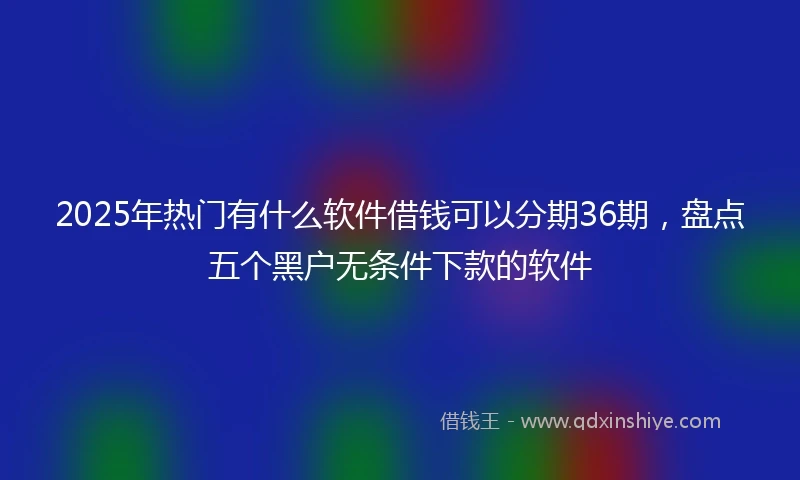 2025年热门有什么软件借钱可以分期36期，盘点五个黑户无条件下款的软件