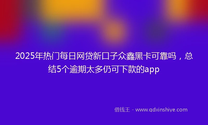 2025年热门每日网贷新口子众鑫黑卡可靠吗，总结5个逾期太多仍可下款的app