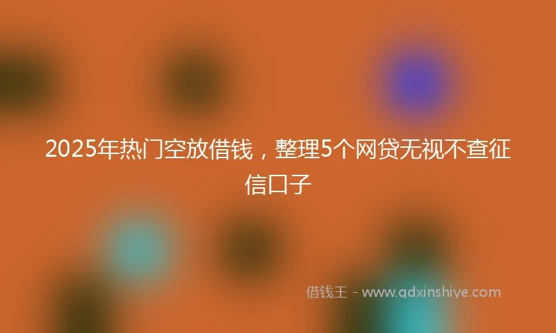 2025年热门空放借钱，整理5个网贷无视不查征信口子