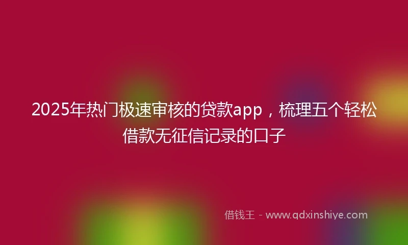 2025年热门极速审核的贷款app，梳理五个轻松借款无征信记录的口子