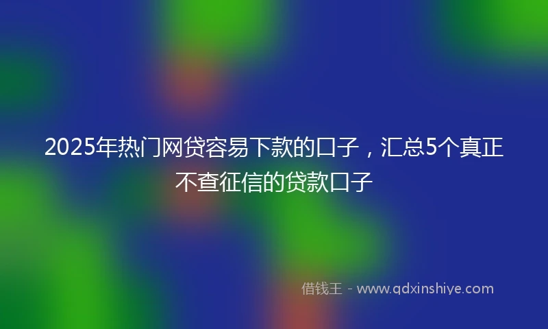 2025年热门网贷容易下款的口子，汇总5个真正不查征信的贷款口子