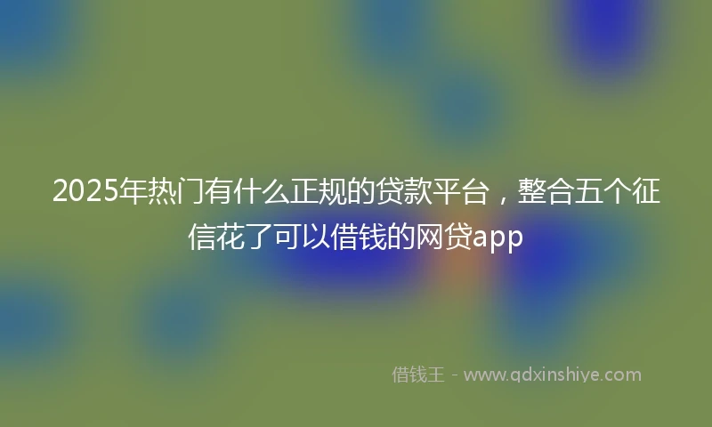 2025年热门有什么正规的贷款平台，整合五个征信花了可以借钱的网贷app