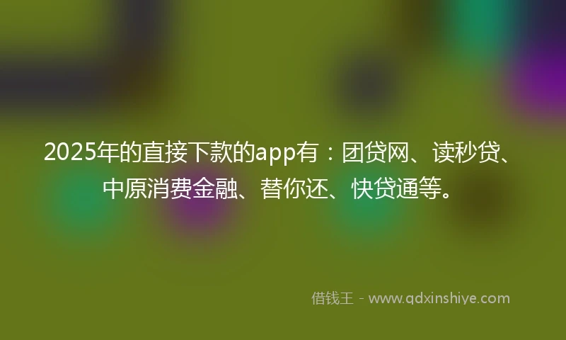2025年的直接下款的app有：团贷网、读秒贷、中原消费金融、替你还、快贷通等。