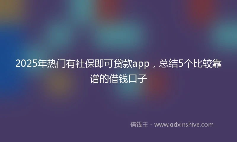 2025年热门有社保即可贷款app，总结5个比较靠谱的借钱口子