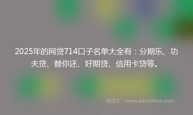 2025年的网贷714口子名单大全有:分期乐、功夫贷、替你还、好期贷、信用卡贷等。