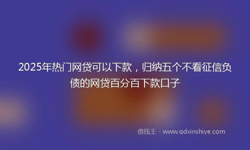 2025年热门网贷可以下款，归纳五个不看征信负债的网贷百分百下款口子
