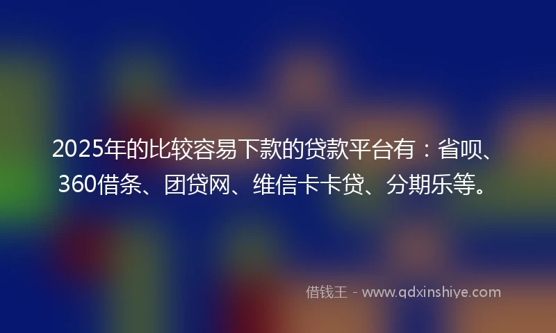 2025年的比较容易下款的贷款平台有：省呗、360借条、团贷网、维信卡卡贷、分期乐等。