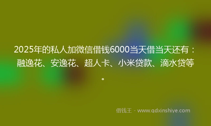 2025年的私人加微信借钱6000当天借当天还有：融逸花、安逸花、超人卡、小米贷款、滴水贷等。
