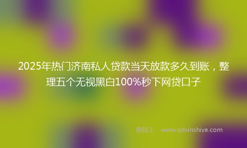 2025年热门济南私人贷款当天放款多久到账，整理五个无视黑白100%秒下网贷口子