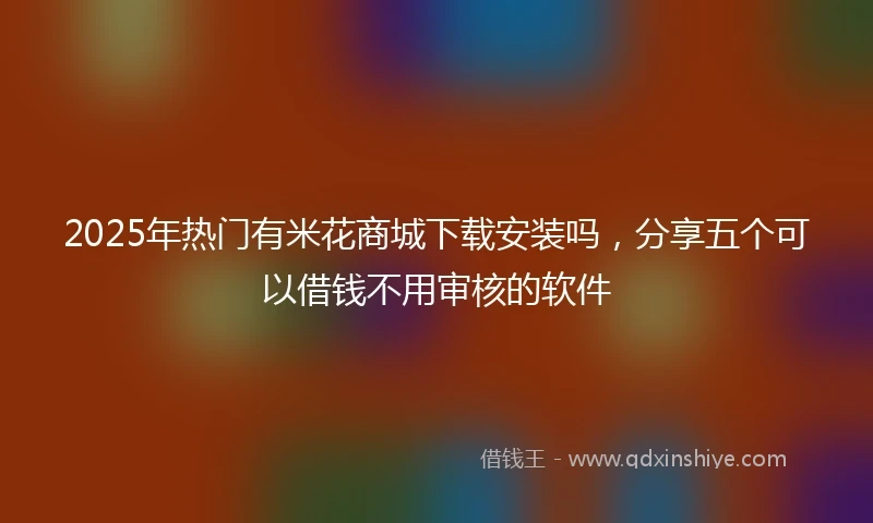 2025年热门有米花商城下载安装吗，分享五个可以借钱不用审核的软件