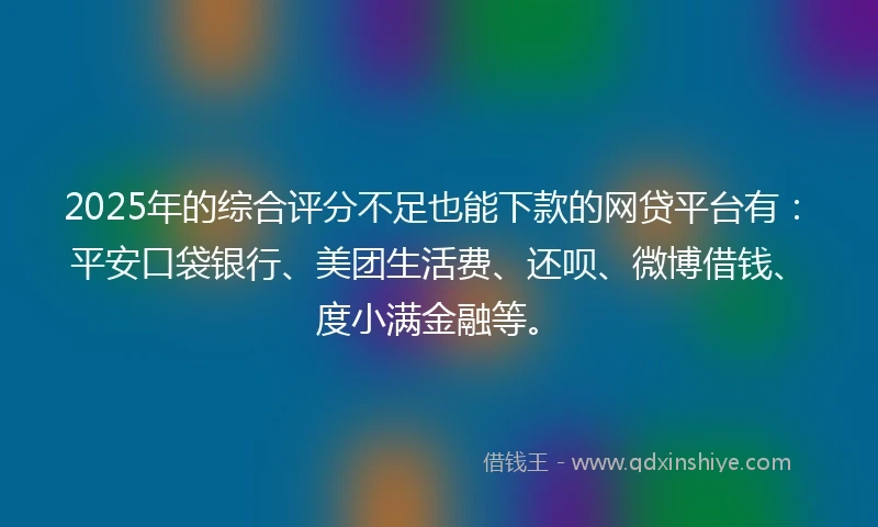 2025年的综合评分不足也能下款的网贷平台有：平安口袋银行、美团生活费、还呗、微博借钱、度小满金融等。