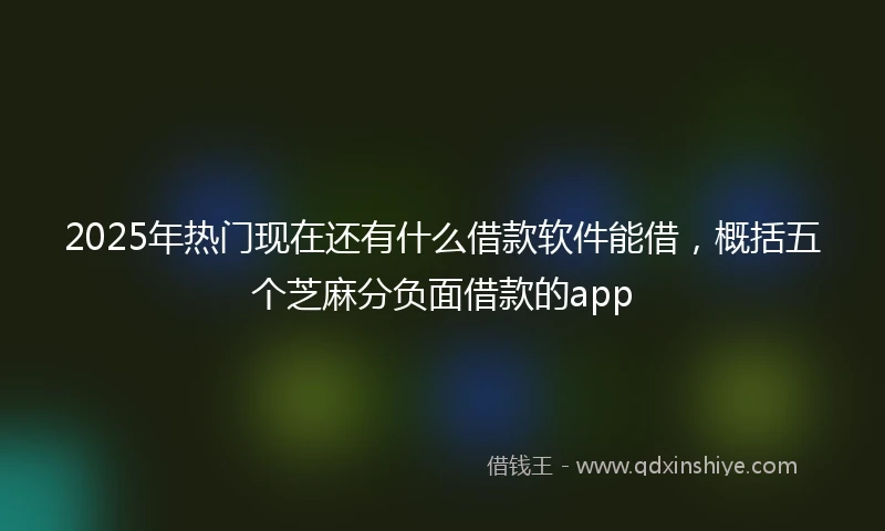 2025年热门现在还有什么借款软件能借，概括五个芝麻分负面借款的app