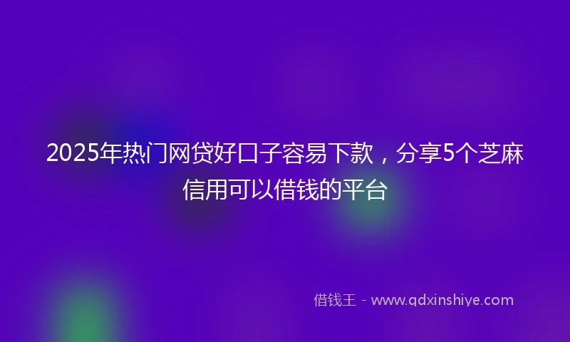2025年热门网贷好口子容易下款，分享5个芝麻信用可以借钱的平台