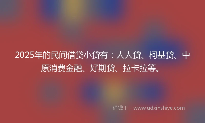 2025年的民间借贷小贷有：人人贷、柯基贷、中原消费金融、好期贷、拉卡拉等。