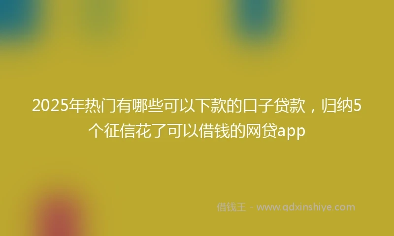 2025年热门有哪些可以下款的口子贷款，归纳5个征信花了可以借钱的网贷app