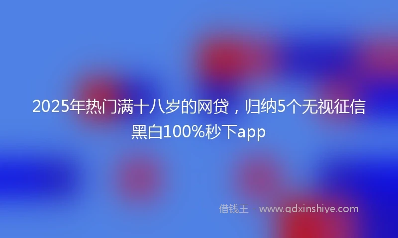 2025年热门满十八岁的网贷，归纳5个无视征信黑白100%秒下app