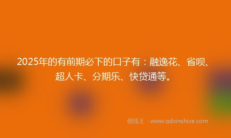 2025年的有前期必下的口子有：融逸花、省呗、超人卡、分期乐、快贷通等。