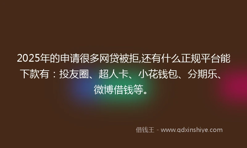 2025年的申请很多网贷被拒,还有什么正规平台能下款有：投友圈、超人卡、小花钱包、分期乐、微博借钱等。