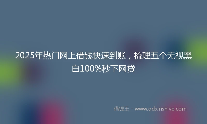 2025年热门网上借钱快速到账,梳理五个无视黑白100%秒下网贷