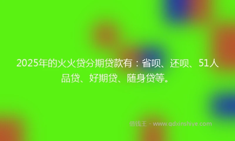 2025年的火火贷分期贷款有：省呗、还呗、51人品贷、好期贷、随身贷等。